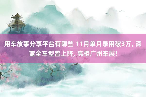 用车故事分享平台有哪些 11月单月录用破3万, 深蓝全车型皆上阵, 亮相广州车展!