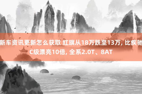 新车资讯更新怎么获取 红旗从18万跌至13万, 比疾驰C级漂亮10倍, 全系2.0T、8AT