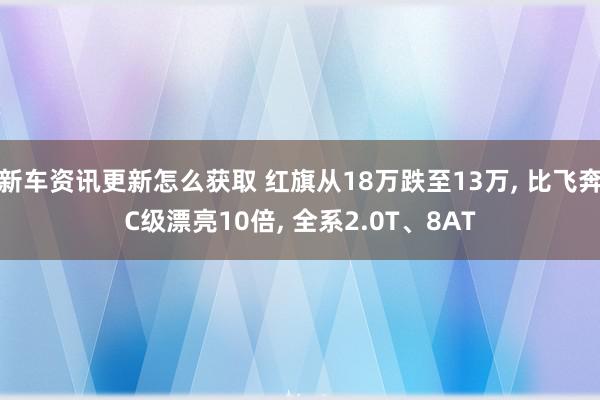 新车资讯更新怎么获取 红旗从18万跌至13万, 比飞奔C级漂亮10倍, 全系2.0T、8AT