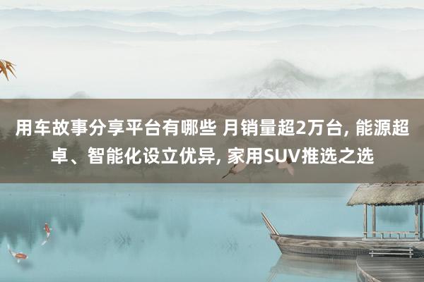 用车故事分享平台有哪些 月销量超2万台, 能源超卓、智能化设立优异, 家用SUV推选之选