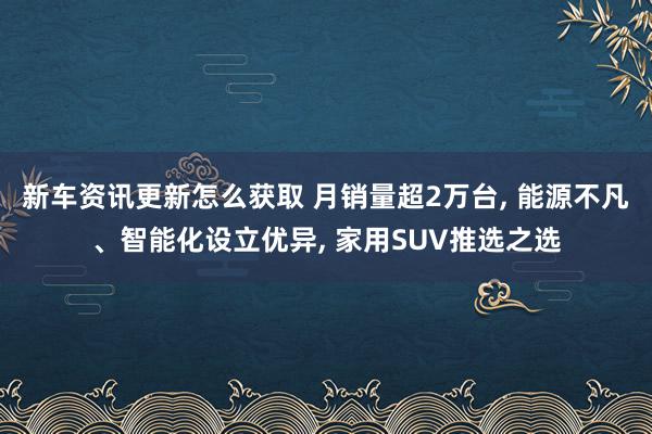 新车资讯更新怎么获取 月销量超2万台, 能源不凡、智能化设立优异, 家用SUV推选之选