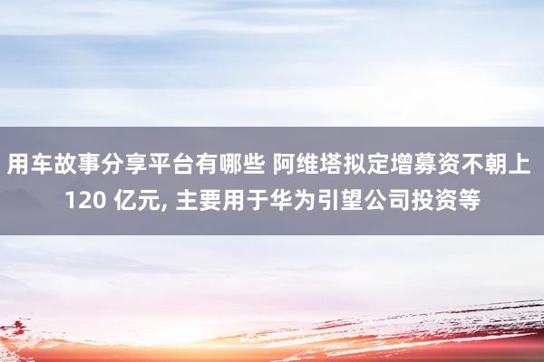 用车故事分享平台有哪些 阿维塔拟定增募资不朝上 120 亿元, 主要用于华为引望公司投资等