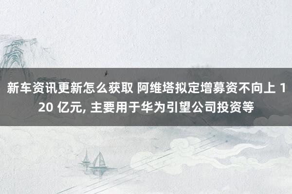 新车资讯更新怎么获取 阿维塔拟定增募资不向上 120 亿元, 主要用于华为引望公司投资等