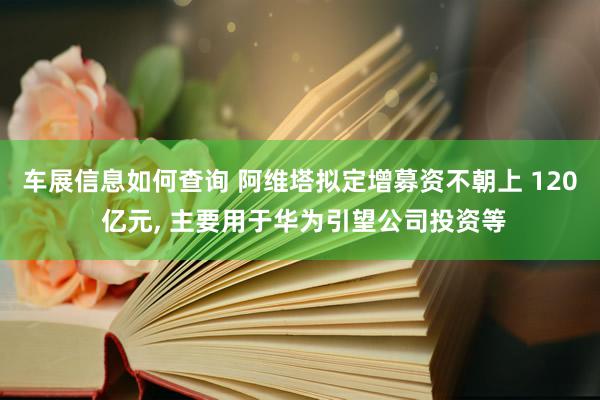 车展信息如何查询 阿维塔拟定增募资不朝上 120 亿元, 主要用于华为引望公司投资等