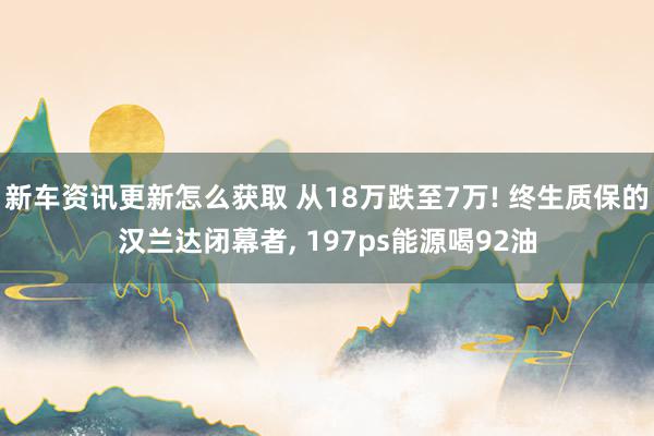 新车资讯更新怎么获取 从18万跌至7万! 终生质保的汉兰达闭幕者, 197ps能源喝92油