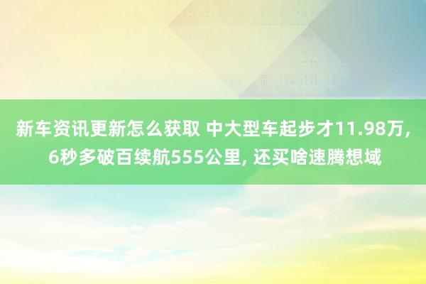 新车资讯更新怎么获取 中大型车起步才11.98万, 6秒多破百续航555公里, 还买啥速腾想域