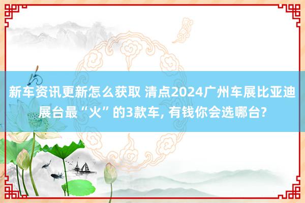 新车资讯更新怎么获取 清点2024广州车展比亚迪展台最“火”的3款车, 有钱你会选哪台?