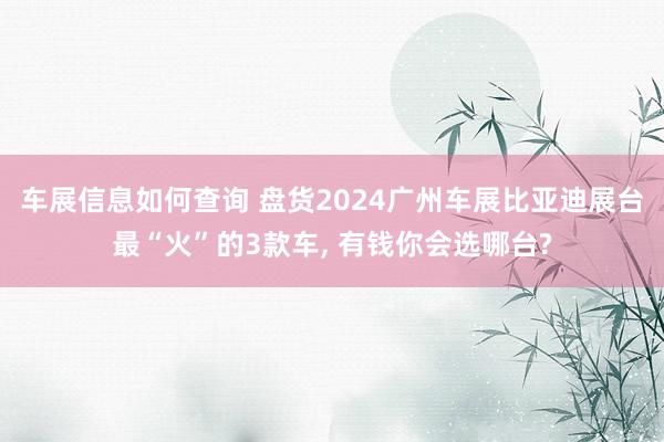 车展信息如何查询 盘货2024广州车展比亚迪展台最“火”的3款车, 有钱你会选哪台?