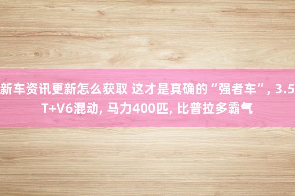 新车资讯更新怎么获取 这才是真确的“强者车”, 3.5T+V6混动, 马力400匹, 比普拉多霸气