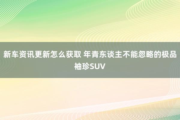 新车资讯更新怎么获取 年青东谈主不能忽略的极品袖珍SUV