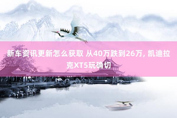 新车资讯更新怎么获取 从40万跌到26万, 凯迪拉克XT5玩确切