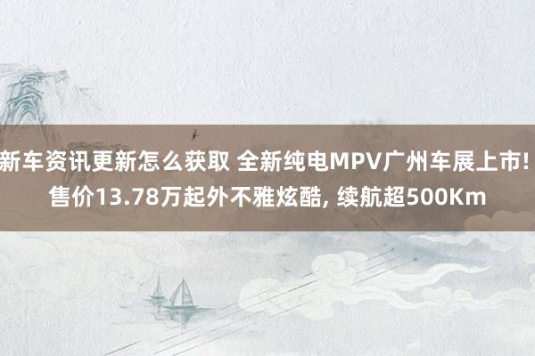 新车资讯更新怎么获取 全新纯电MPV广州车展上市! 售价13.78万起外不雅炫酷, 续航超500Km