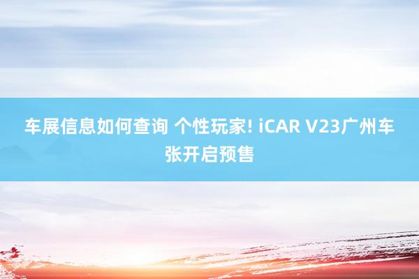 车展信息如何查询 个性玩家! iCAR V23广州车张开启预售