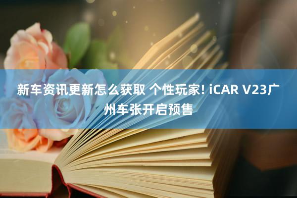 新车资讯更新怎么获取 个性玩家! iCAR V23广州车张开启预售