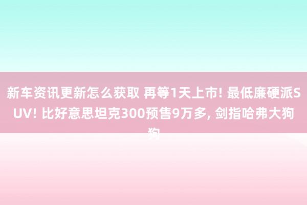 新车资讯更新怎么获取 再等1天上市! 最低廉硬派SUV! 比好意思坦克300预售9万多, 剑指哈弗大狗