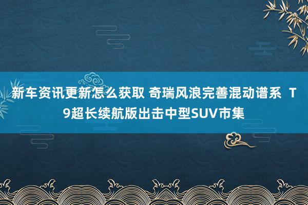 新车资讯更新怎么获取 奇瑞风浪完善混动谱系  T9超长续航版出击中型SUV市集