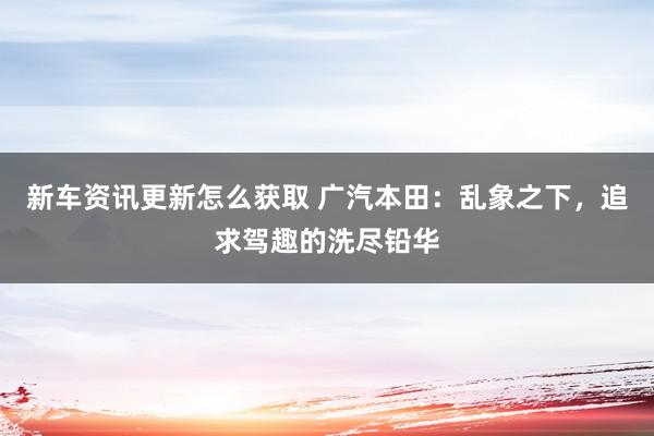 新车资讯更新怎么获取 广汽本田：乱象之下，追求驾趣的洗尽铅华