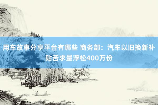 用车故事分享平台有哪些 商务部：汽车以旧换新补贴苦求量浮松400万份