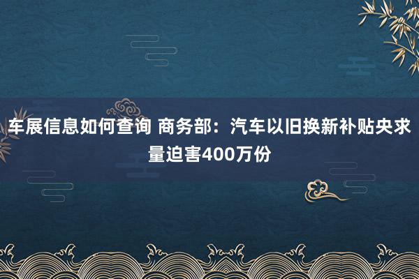 车展信息如何查询 商务部：汽车以旧换新补贴央求量迫害400万份