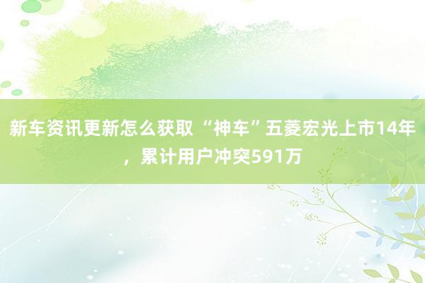 新车资讯更新怎么获取 “神车”五菱宏光上市14年，累计用户冲突591万