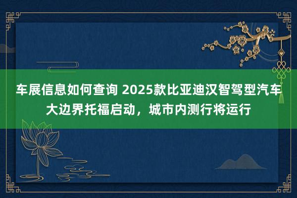 车展信息如何查询 2025款比亚迪汉智驾型汽车大边界托福启动，城市内测行将运行