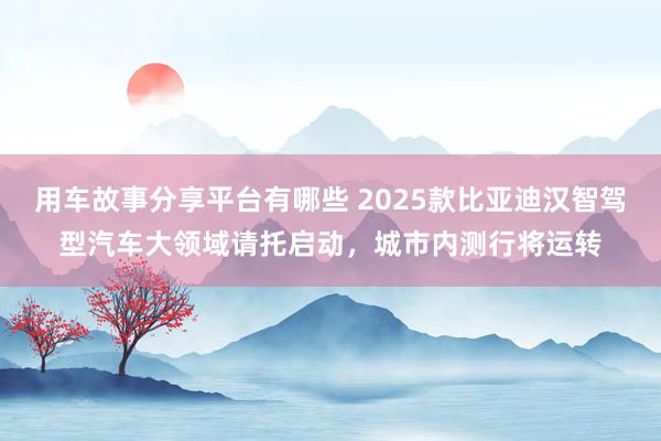 用车故事分享平台有哪些 2025款比亚迪汉智驾型汽车大领域请托启动，城市内测行将运转