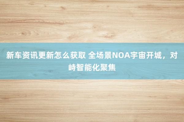 新车资讯更新怎么获取 全场景NOA宇宙开城，对峙智能化聚焦