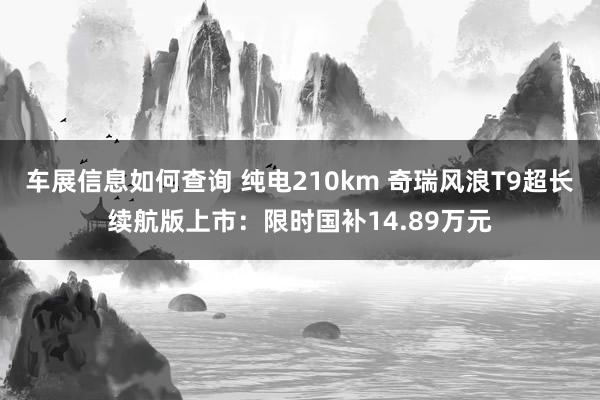 车展信息如何查询 纯电210km 奇瑞风浪T9超长续航版上市：限时国补14.89万元