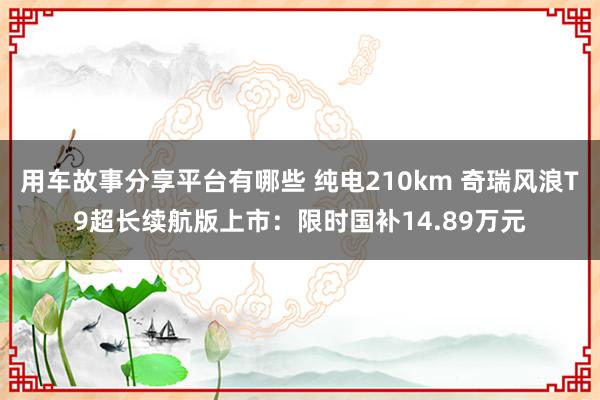 用车故事分享平台有哪些 纯电210km 奇瑞风浪T9超长续航版上市：限时国补14.89万元