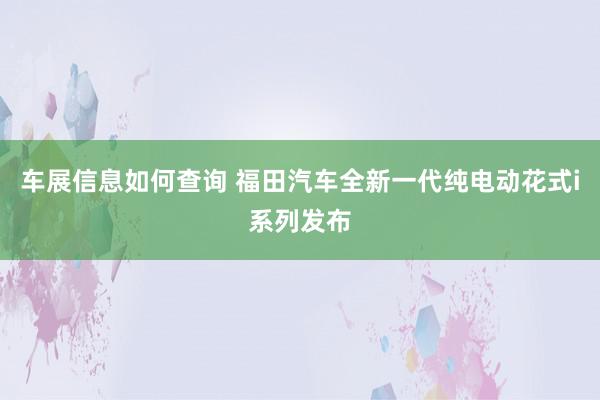 车展信息如何查询 福田汽车全新一代纯电动花式i系列发布