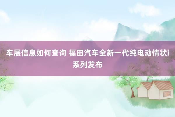 车展信息如何查询 福田汽车全新一代纯电动情状i系列发布