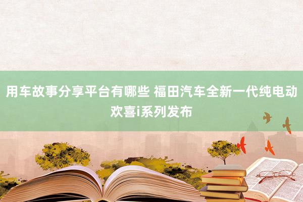 用车故事分享平台有哪些 福田汽车全新一代纯电动欢喜i系列发布