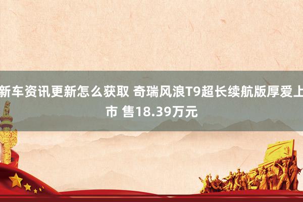 新车资讯更新怎么获取 奇瑞风浪T9超长续航版厚爱上市 售18.39万元