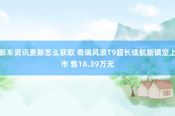 新车资讯更新怎么获取 奇瑞风浪T9超长续航版镇定上市 售18.39万元