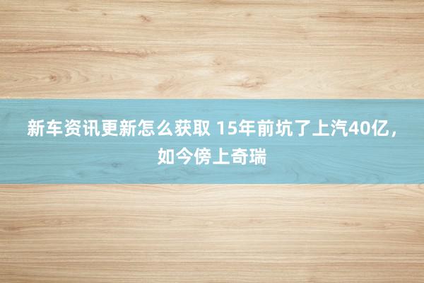 新车资讯更新怎么获取 15年前坑了上汽40亿，如今傍上奇瑞