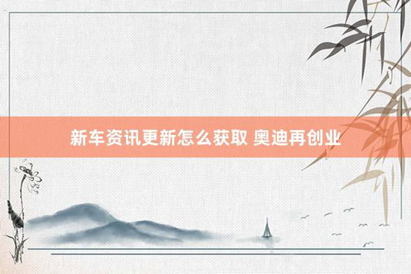 新车资讯更新怎么获取 奥迪再创业