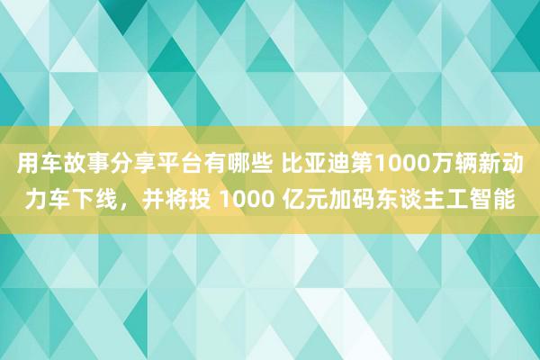 用车故事分享平台有哪些 比亚迪第1000万辆新动力车下线，并将投 1000 亿元加码东谈主工智能