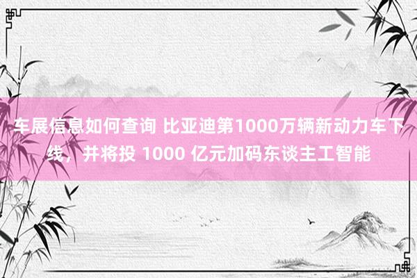 车展信息如何查询 比亚迪第1000万辆新动力车下线，并将投 1000 亿元加码东谈主工智能