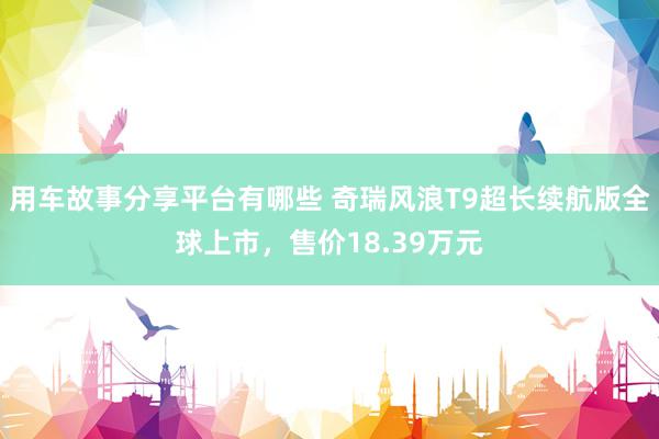 用车故事分享平台有哪些 奇瑞风浪T9超长续航版全球上市，售价18.39万元