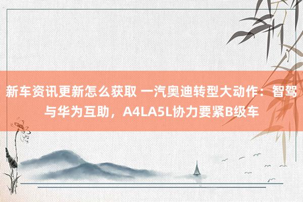 新车资讯更新怎么获取 一汽奥迪转型大动作：智驾与华为互助，A4LA5L协力要紧B级车