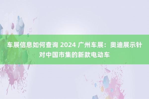 车展信息如何查询 2024 广州车展：奥迪展示针对中国市集的新款电动车