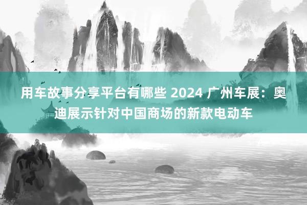 用车故事分享平台有哪些 2024 广州车展：奥迪展示针对中国商场的新款电动车