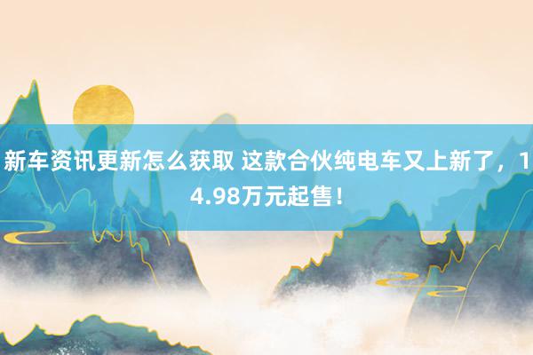 新车资讯更新怎么获取 这款合伙纯电车又上新了，14.98万元起售！