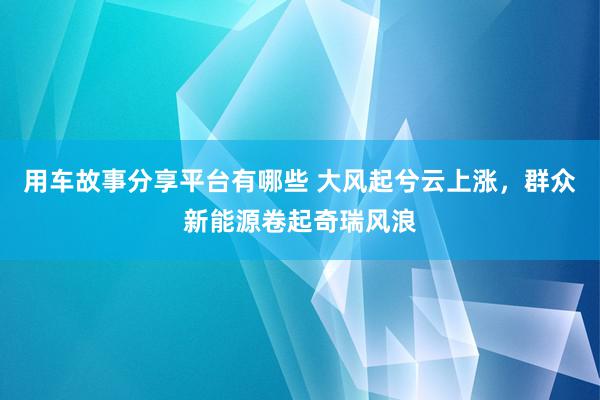 用车故事分享平台有哪些 大风起兮云上涨，群众新能源卷起奇瑞风浪