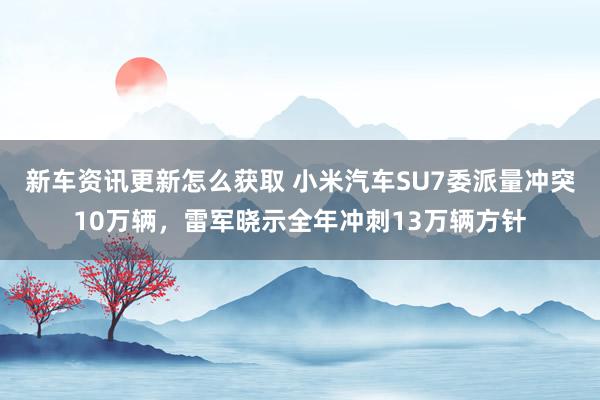 新车资讯更新怎么获取 小米汽车SU7委派量冲突10万辆，雷军晓示全年冲刺13万辆方针