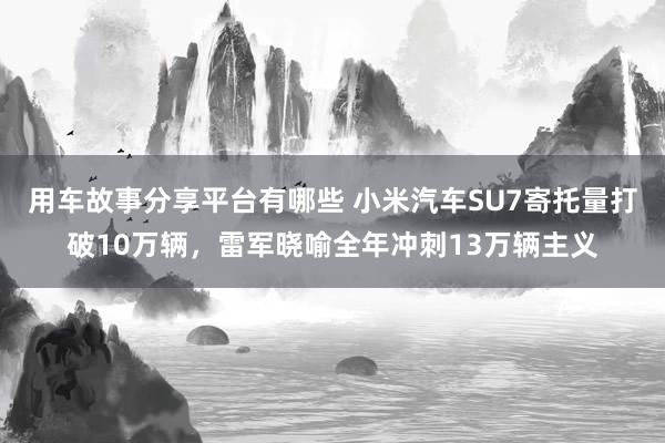 用车故事分享平台有哪些 小米汽车SU7寄托量打破10万辆，雷军晓喻全年冲刺13万辆主义