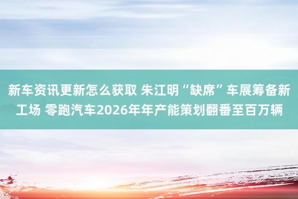 新车资讯更新怎么获取 朱江明“缺席”车展筹备新工场 零跑汽车2026年年产能策划翻番至百万辆