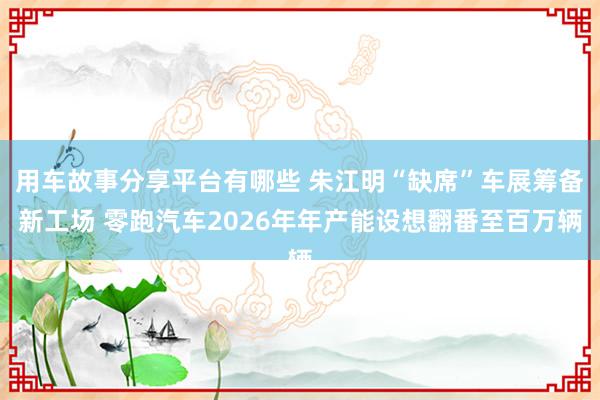 用车故事分享平台有哪些 朱江明“缺席”车展筹备新工场 零跑汽车2026年年产能设想翻番至百万辆