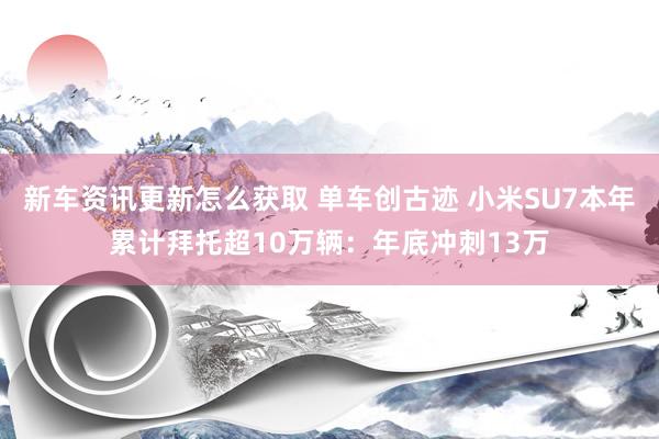 新车资讯更新怎么获取 单车创古迹 小米SU7本年累计拜托超10万辆：年底冲刺13万