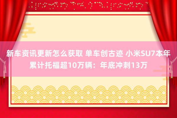 新车资讯更新怎么获取 单车创古迹 小米SU7本年累计托福超10万辆：年底冲刺13万